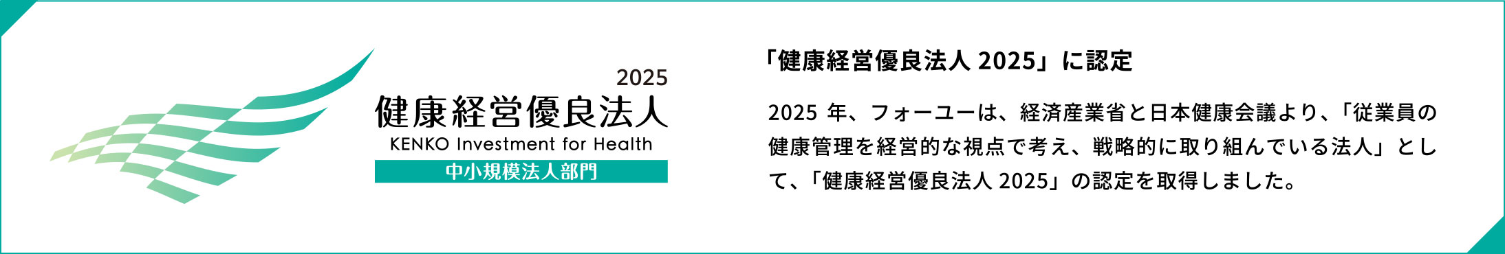 「健康経営優良法人 2025」に認定2025 年、フォーユーは、経済産業省と日本健康会議より、「従業員の健康管理を経営的な視点で考え、戦略的に取り組んでいる法人」として、「健康経営優良法人 2025」の認定を取得しました。