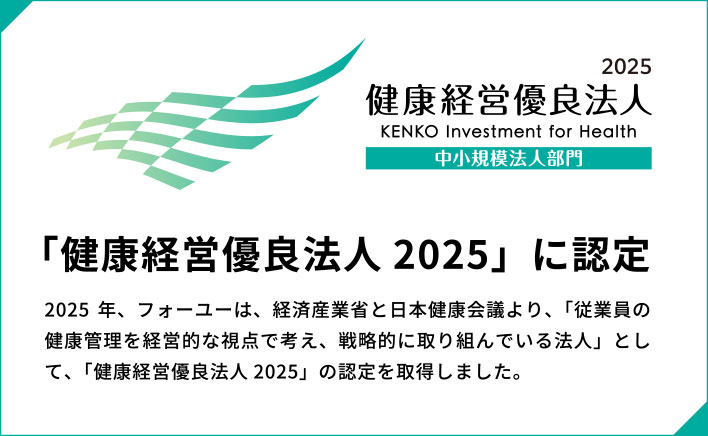 「健康経営優良法人 2025」に認定2025 年、フォーユーは、経済産業省と日本健康会議より、「従業員の健康管理を経営的な視点で考え、戦略的に取り組んでいる法人」として、「健康経営優良法人 2025」の認定を取得しました。